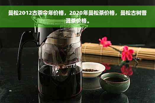 曼松2012古茶今年价格，2020年曼松茶价格，曼松古树普洱茶价格。
