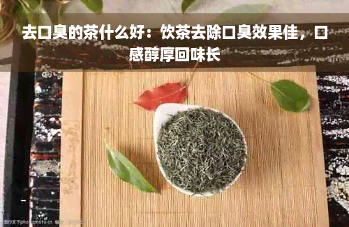 去口臭的茶什么好：饮茶去除口臭效果佳，口感醇厚回味长