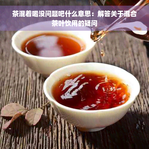 茶混着喝没问题吧什么意思：解答关于混合茶叶饮用的疑问