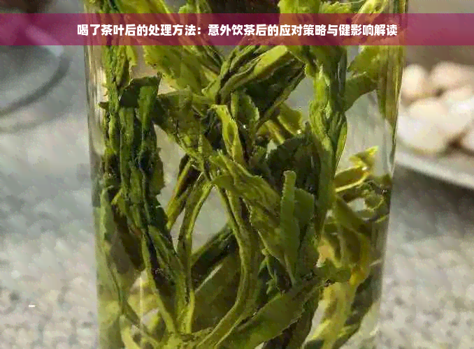 喝了茶叶后的处理方法：意外饮茶后的应对策略与健影响解读