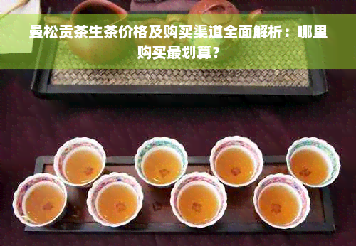 曼松贡茶生茶价格及购买渠道全面解析：哪里购买最划算？