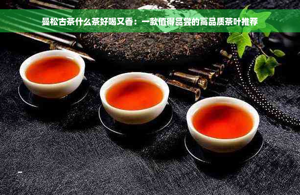 曼松古茶什么茶好喝又香：一款值得品尝的高品质茶叶推荐