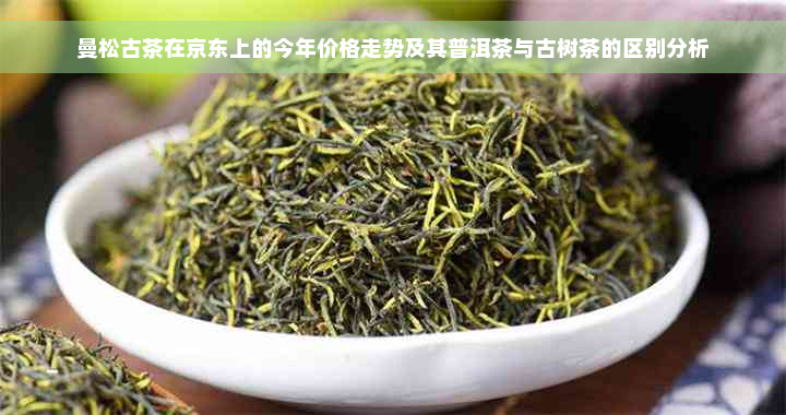 曼松古茶在京东上的今年价格走势及其普洱茶与古树茶的区别分析