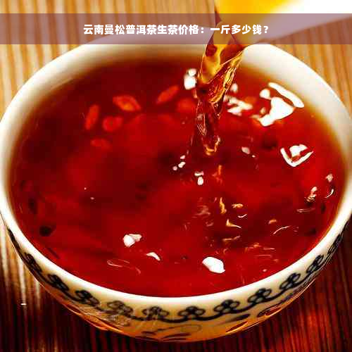 云南曼松普洱茶生茶价格：一斤多少钱？