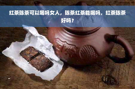 红茶陈茶可以喝吗女人，陈茶红茶能喝吗，红茶陈茶好吗？