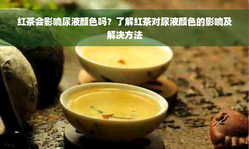 红茶会影响尿液颜色吗？了解红茶对尿液颜色的影响及解决方法