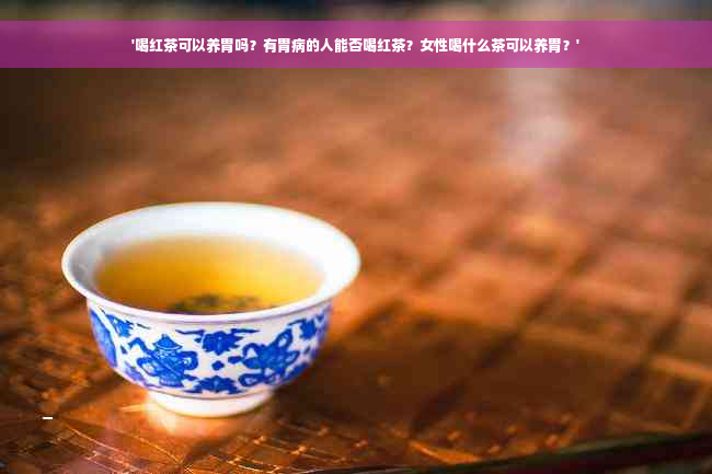 '喝红茶可以养胃吗？有胃病的人能否喝红茶？女性喝什么茶可以养胃？'