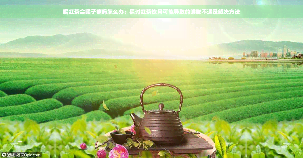 喝红茶会嗓子痛吗怎么办：探讨红茶饮用可能导致的喉咙不适及解决方法