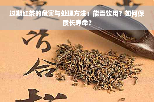 过期红茶的危害与处理方法：能否饮用？如何保质长寿命？