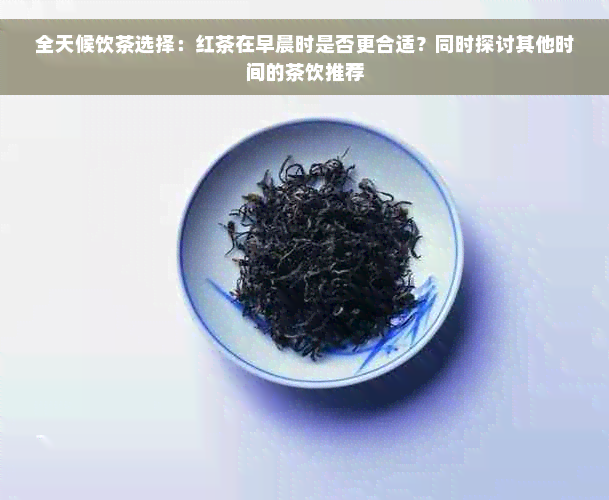 全天候饮茶选择：红茶在早晨时是否更合适？同时探讨其他时间的茶饮推荐