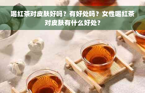 喝红茶对皮肤好吗？有好处吗？女性喝红茶对皮肤有什么好处？