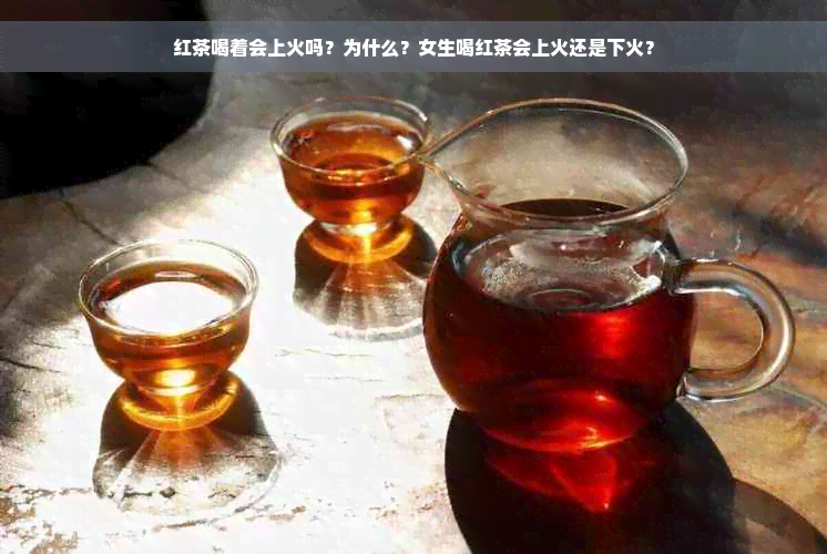 红茶喝着会上火吗？为什么？女生喝红茶会上火还是下火？