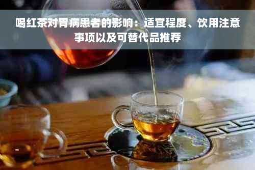 喝红茶对胃病患者的影响：适宜程度、饮用注意事项以及可替代品推荐