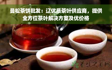 曼松茶饼批发：辽优质茶叶供应商，提供全方位茶叶解决方案及优价格