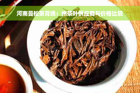 河南曼松茶膏场：州茶叶供应商与价格比较