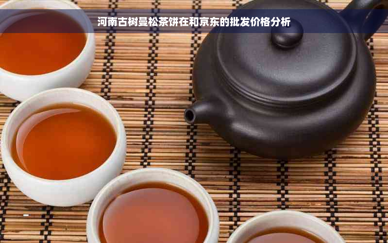 河南古树曼松茶饼在和京东的批发价格分析
