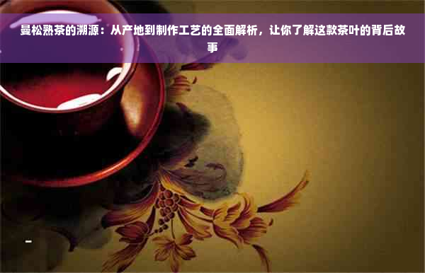 曼松熟茶的溯源：从产地到制作工艺的全面解析，让你了解这款茶叶的背后故事