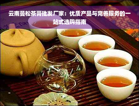 云南曼松茶膏批发厂家：优质产品与完善服务的一站式选购指南