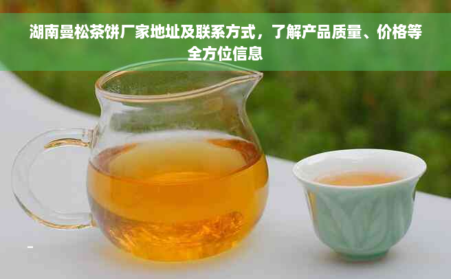 湖南曼松茶饼厂家地址及联系方式，了解产品质量、价格等全方位信息