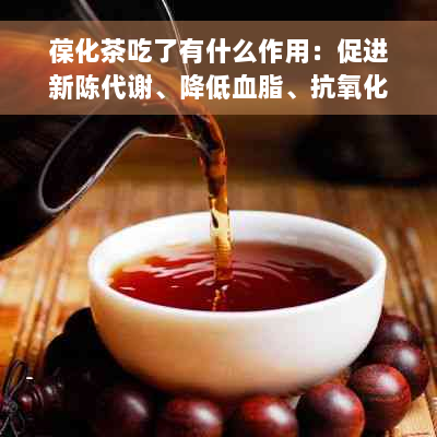 葆化茶吃了有什么作用：促进新陈代谢、降低血脂、抗氧化、增强免疫力等。
