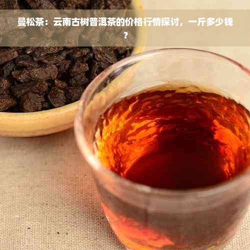 曼松茶：云南古树普洱茶的价格行情探讨，一斤多少钱？