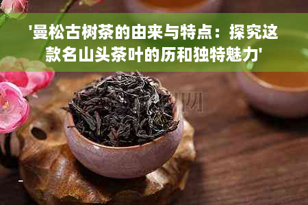 '曼松古树茶的由来与特点：探究这款名山头茶叶的历和独特魅力'