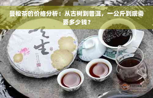 曼松茶的价格分析：从古树到普洱，一公斤到底需要多少钱？