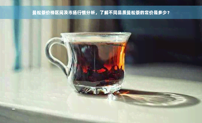 曼松茶价格区间及市场行情分析，了解不同品质曼松茶的定价是多少？