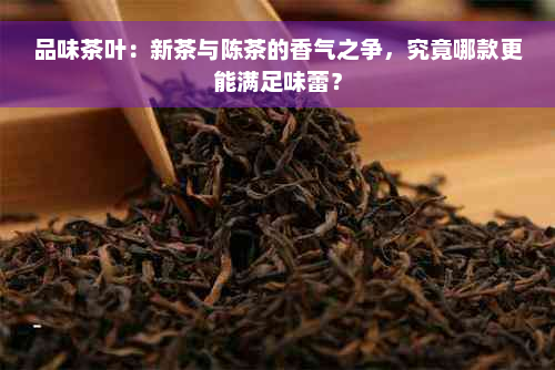 品味茶叶：新茶与陈茶的香气之争，究竟哪款更能满足味蕾？