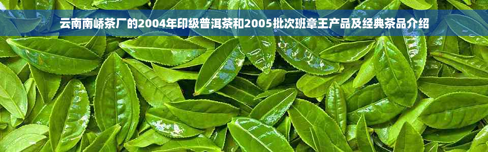云南南峤茶厂的2004年印级普洱茶和2005批次班章王产品及经典茶品介绍