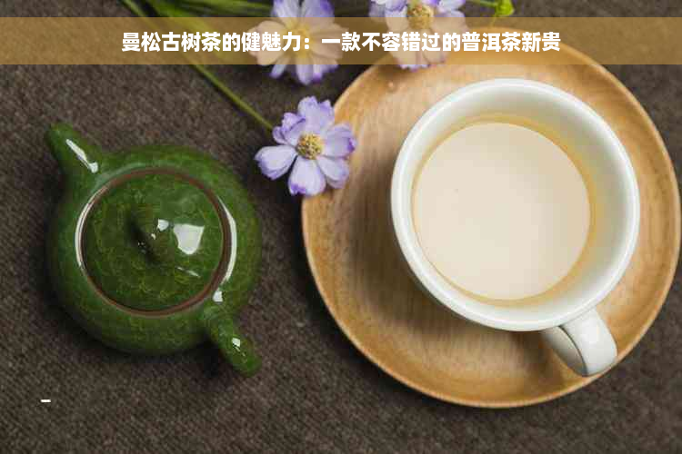 曼松古树茶的健魅力：一款不容错过的普洱茶新贵