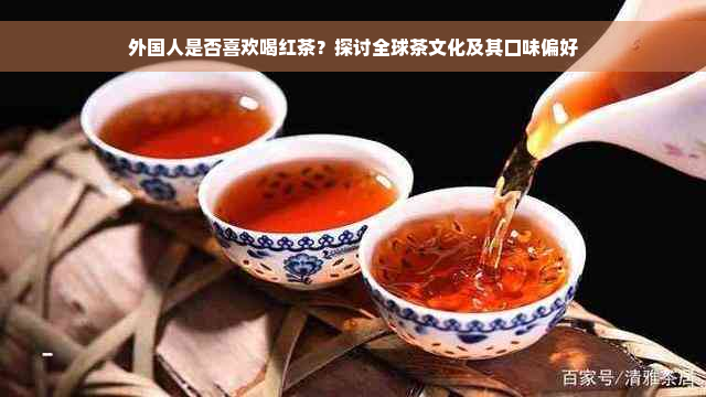 外国人是否喜欢喝红茶？探讨全球茶文化及其口味偏好