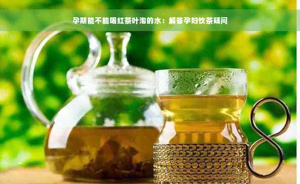 孕期能不能喝红茶叶泡的水：解答孕妇饮茶疑问