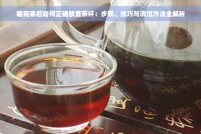 喝完茶后如何正确放置茶杯：步骤、技巧与清洁方法全解析