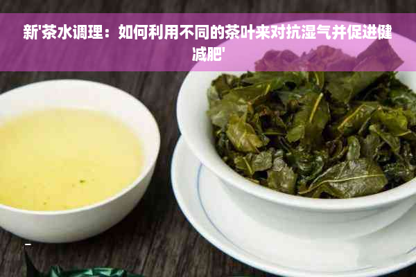 新'茶水调理：如何利用不同的茶叶来对抗湿气并促进健减肥'