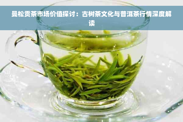 曼松贡茶市场价值探讨：古树茶文化与普洱茶行情深度解读
