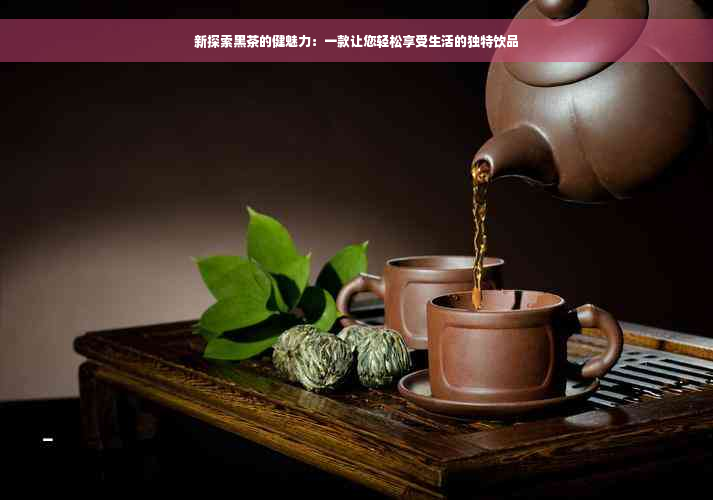 新探索黑茶的健魅力：一款让您轻松享受生活的独特饮品