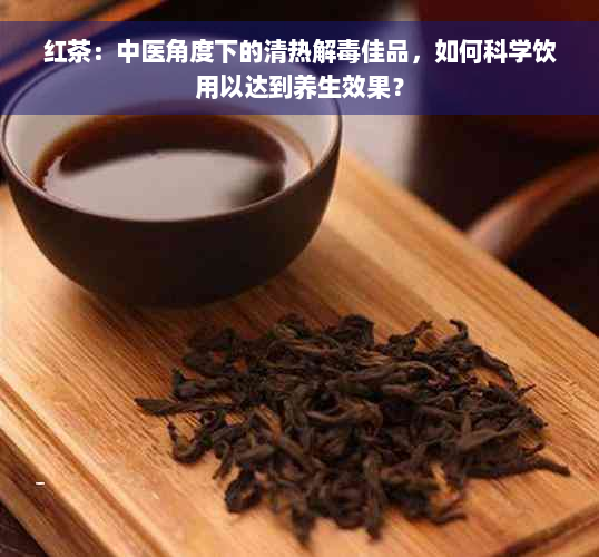 红茶：中医角度下的清热解毒佳品，如何科学饮用以达到养生效果？