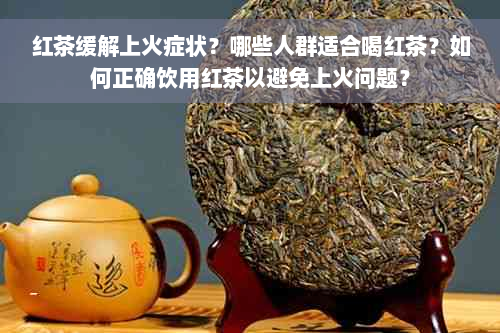 红茶缓解上火症状？哪些人群适合喝红茶？如何正确饮用红茶以避免上火问题？