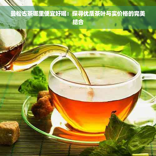 曼松古茶哪里便宜好喝：探寻优质茶叶与实价格的完美结合