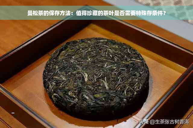 曼松茶的保存方法：值得珍藏的茶叶是否需要特殊存条件？