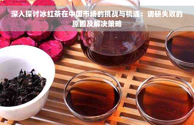 深入探讨冰红茶在中国市场的挑战与机遇：调研失败的原因及解决策略