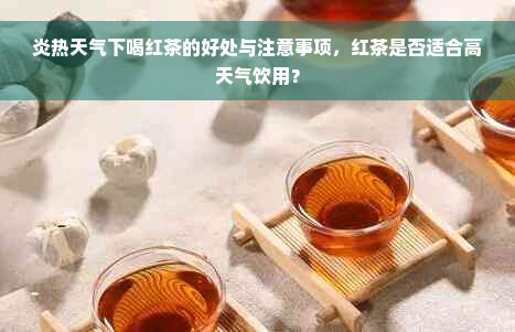 炎热天气下喝红茶的好处与注意事项，红茶是否适合高天气饮用？