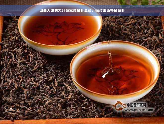 山西人喝的大叶茶究竟是什么茶：探讨山西特色茶叶