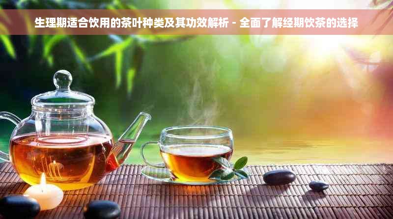 生理期适合饮用的茶叶种类及其功效解析 - 全面了解经期饮茶的选择