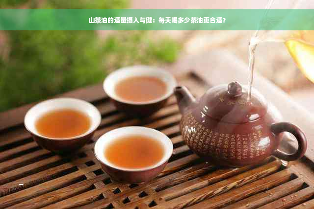 山茶油的适量摄入与健：每天喝多少茶油更合适？