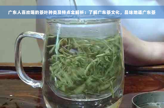 广东人喜欢喝的茶叶种类及特点全解析：了解广东茶文化，品味地道广东茶