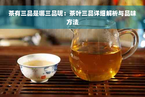 茶有三品是哪三品呢：茶叶三品详细解析与品味方法