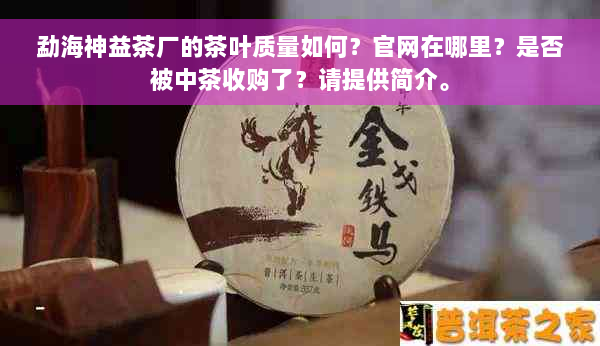勐海神益茶厂的茶叶质量如何？官网在哪里？是否被中茶收购了？请提供简介。