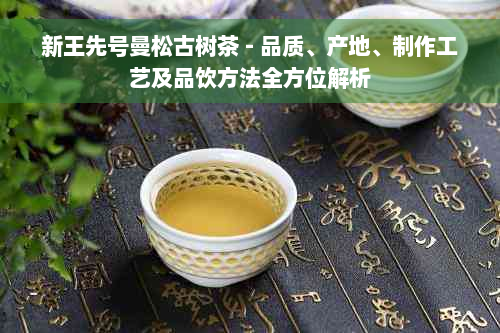 新王先号曼松古树茶 - 品质、产地、制作工艺及品饮方法全方位解析